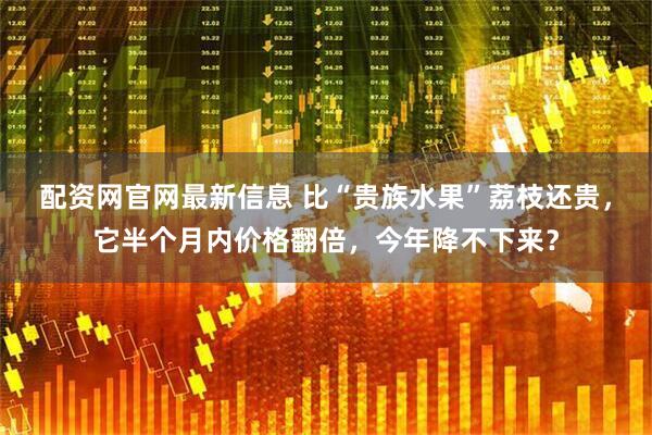 配资网官网最新信息 比“贵族水果”荔枝还贵，它半个月内价格翻倍，今年降不下来？