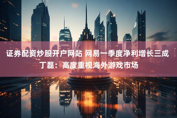 证券配资炒股开户网站 网易一季度净利增长三成 丁磊：高度重视海外游戏市场