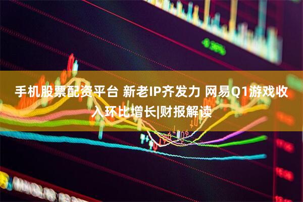 手机股票配资平台 新老IP齐发力 网易Q1游戏收入环比增长|财报解读