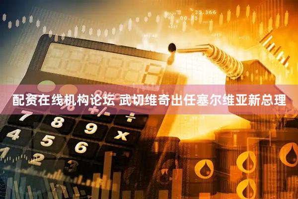 配资在线机构论坛 武切维奇出任塞尔维亚新总理