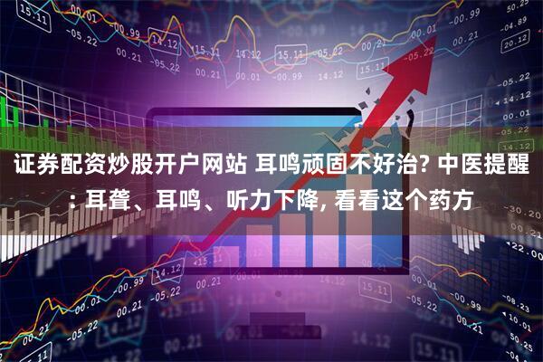 证券配资炒股开户网站 耳鸣顽固不好治? 中医提醒: 耳聋、耳鸣、听力下降, 看看这个药方