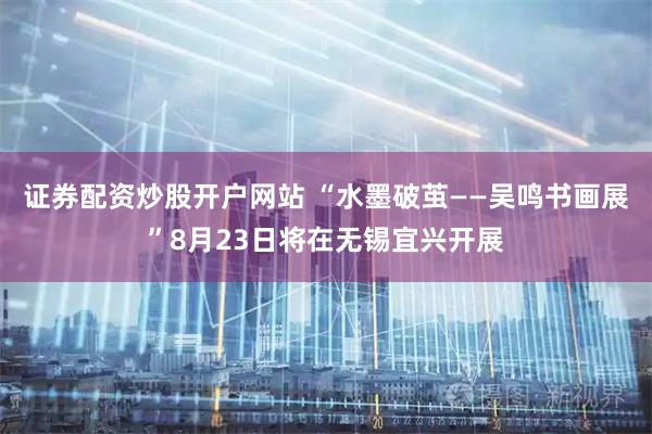 证券配资炒股开户网站 “水墨破茧——吴鸣书画展”8月23日将在无锡宜兴开展