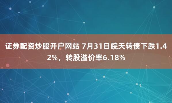 证券配资炒股开户网站 7月31日皖天转债下跌1.42%，转股溢价率6.18%
