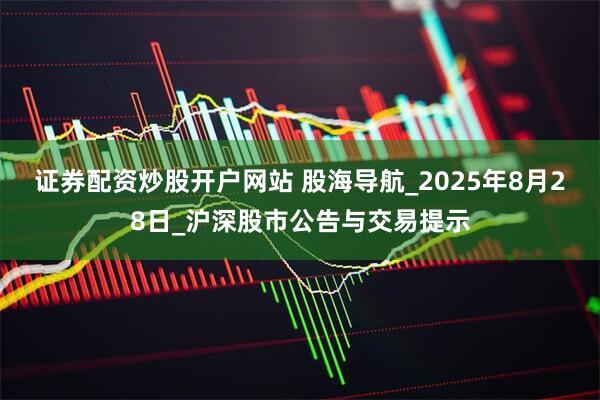 证券配资炒股开户网站 股海导航_2025年8月28日_沪深股市公告与交易提示
