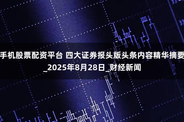 手机股票配资平台 四大证券报头版头条内容精华摘要_2025年8月28日_财经新闻
