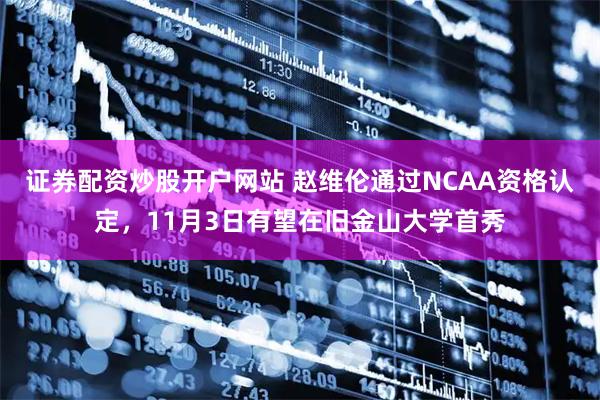 证券配资炒股开户网站 赵维伦通过NCAA资格认定，11月3日有望在旧金山大学首秀