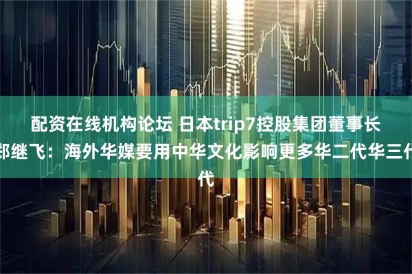 配资在线机构论坛 日本trip7控股集团董事长郑继飞：海外华媒要用中华文化影响更多华二代华三代