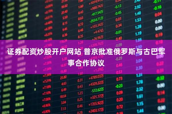 证券配资炒股开户网站 普京批准俄罗斯与古巴军事合作协议
