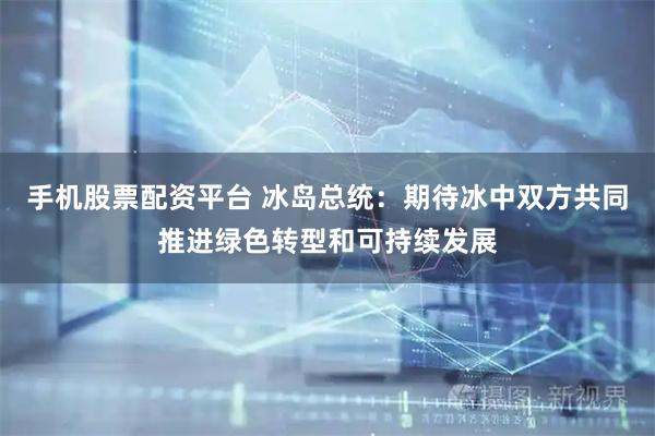 手机股票配资平台 冰岛总统：期待冰中双方共同推进绿色转型和可持续发展