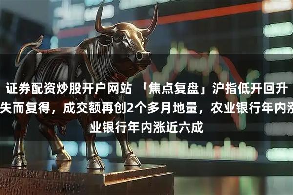 证券配资炒股开户网站 「焦点复盘」沪指低开回升3900点失而复得，成交额再创2个多月地量，农业银行年内涨近六成