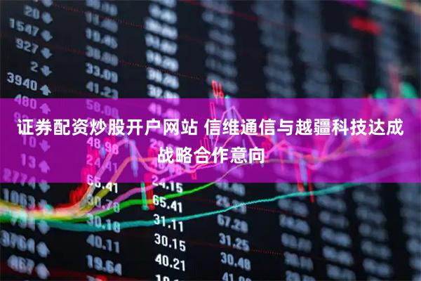 证券配资炒股开户网站 信维通信与越疆科技达成战略合作意向