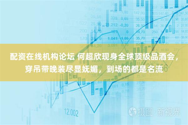 配资在线机构论坛 何超欣现身全球顶级品酒会，穿吊带晚装尽显妩媚，到场的都是名流
