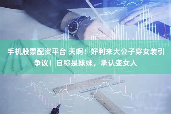 手机股票配资平台 天啊！好利来大公子穿女装引争议！自称是妹妹，承认变女人