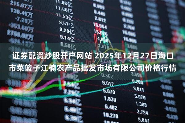 证券配资炒股开户网站 2025年12月27日海口市菜篮子江楠农产品批发市场有限公司价格行情