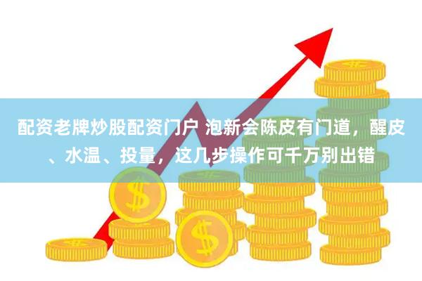 配资老牌炒股配资门户 泡新会陈皮有门道，醒皮、水温、投量，这几步操作可千万别出错