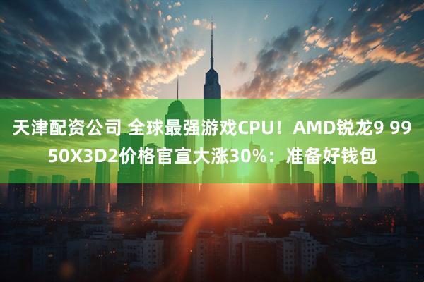 天津配资公司 全球最强游戏CPU！AMD锐龙9 9950X3D2价格官宣大涨30%：准备好钱包