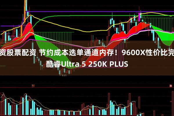投资股票配资 节约成本选单通道内存！9600X性价比完胜酷睿Ultra 5 250K PLUS