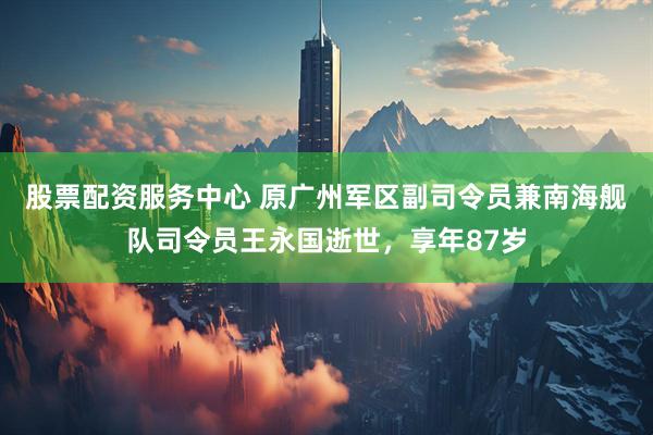 股票配资服务中心 原广州军区副司令员兼南海舰队司令员王永国逝世，享年87岁