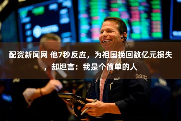 配资新闻网 他7秒反应，为祖国挽回数亿元损失，却坦言：我是个简单的人