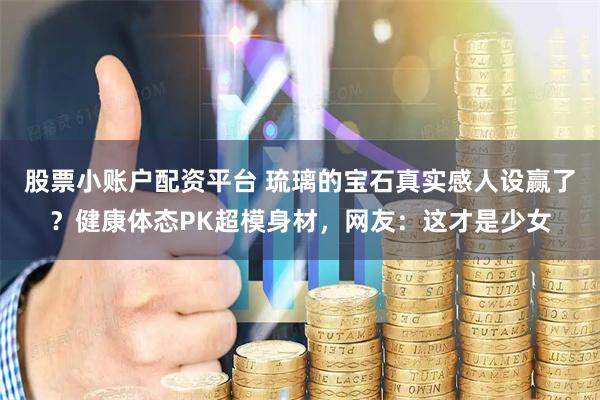股票小账户配资平台 琉璃的宝石真实感人设赢了？健康体态PK超模身材，网友：这才是少女