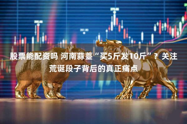 股票能配资吗 河南蒜薹“买5斤发10斤”？关注荒诞段子背后的真正痛点