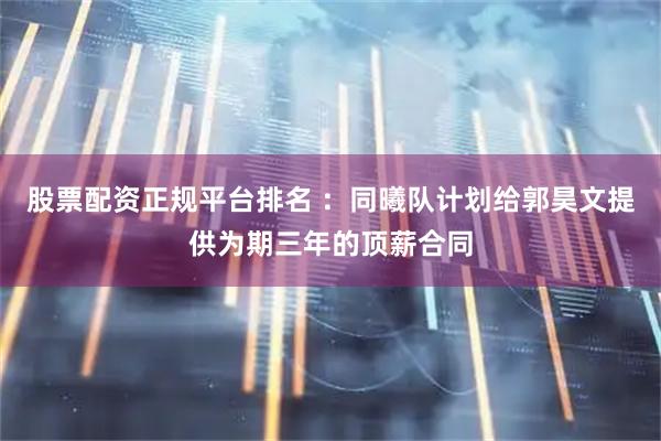 股票配资正规平台排名 ：同曦队计划给郭昊文提供为期三年的顶薪合同